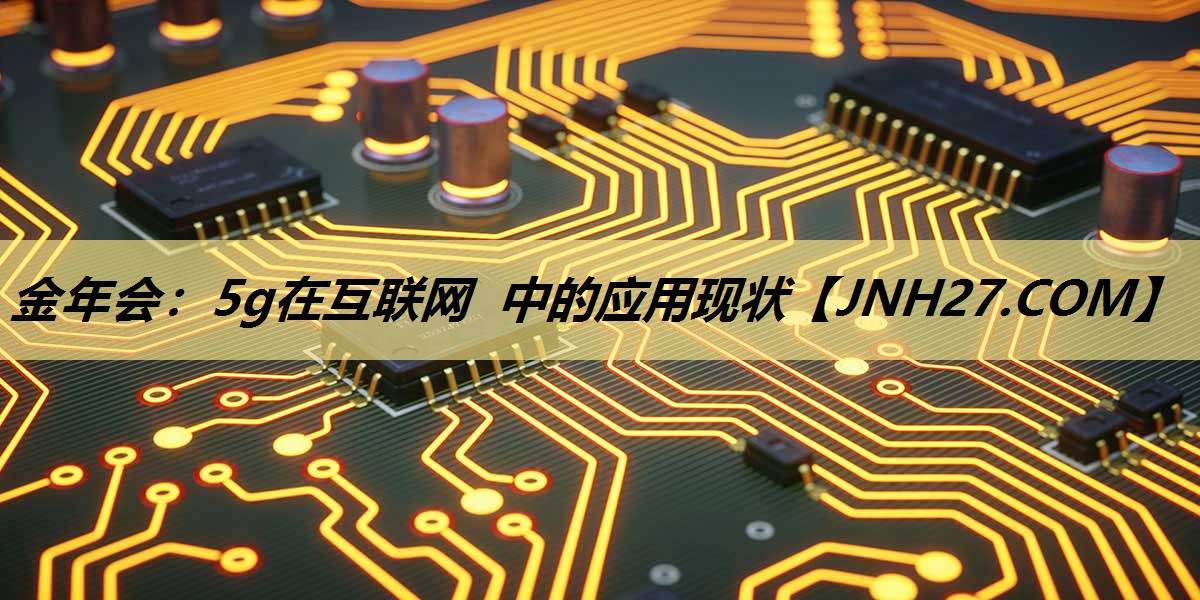 金年会:5g在互联网 中的应用现状 金年会:5g在互联网 中的应用现状