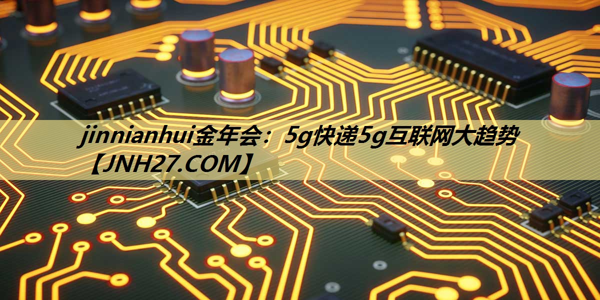 jinnianhui金年会:5g快递5g互联网大趋势 jinnianhui金年会:5g快递5g互联网大趋势